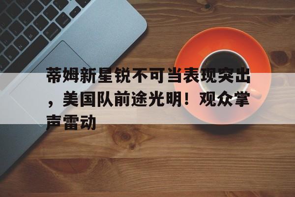 蒂姆新星锐不可当表现突出,美国队前途光明!观众掌声雷动 蒂姆新星锐不可当表现突出,美国队前途光明!观众掌声雷动
